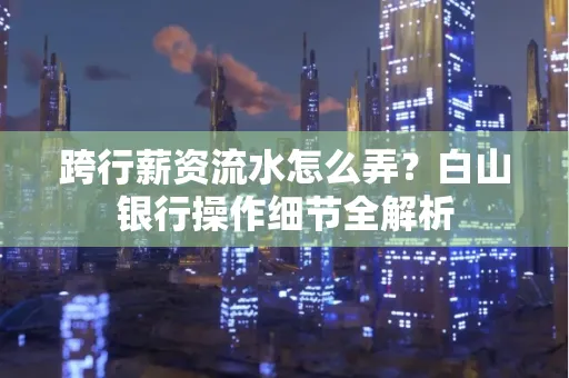 跨行薪资流水怎么弄?白山银行操作细节全解析