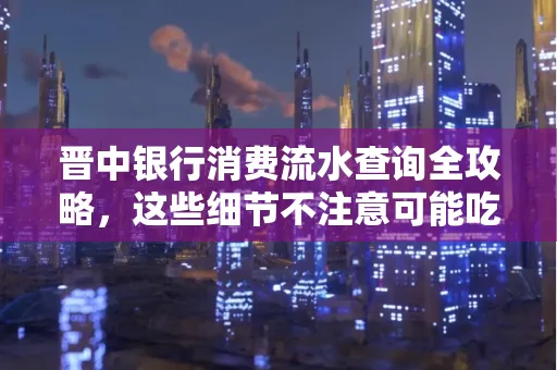 晋中银行消费流水查询全攻略,这些细节不注意可能吃大亏