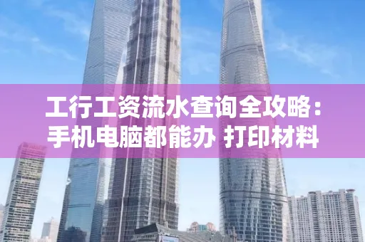 工行工资流水查询全攻略:手机电脑都能办 打印材料一次说清